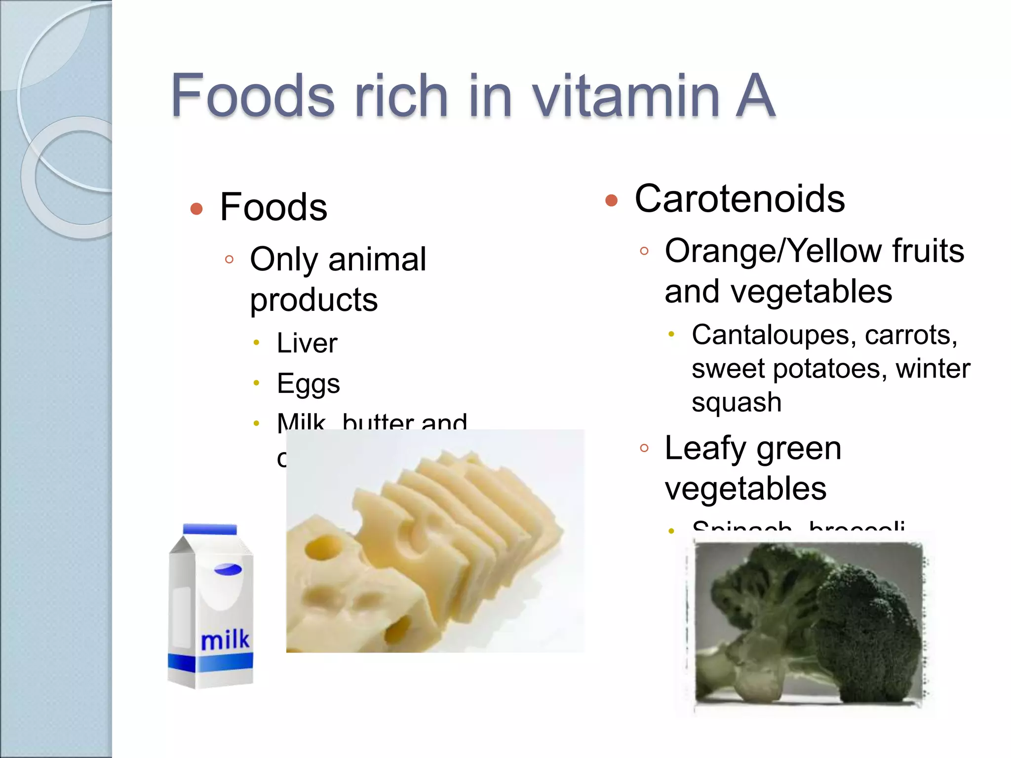 Foods rich in vitamin A
 Foods
◦ Only animal
products
 Liver
 Eggs
 Milk, butter and
cheese
 Carotenoids
◦ Orange/Yellow fruits
and vegetables
 Cantaloupes, carrots,
sweet potatoes, winter
squash
◦ Leafy green
vegetables
 Spinach, broccoli
 