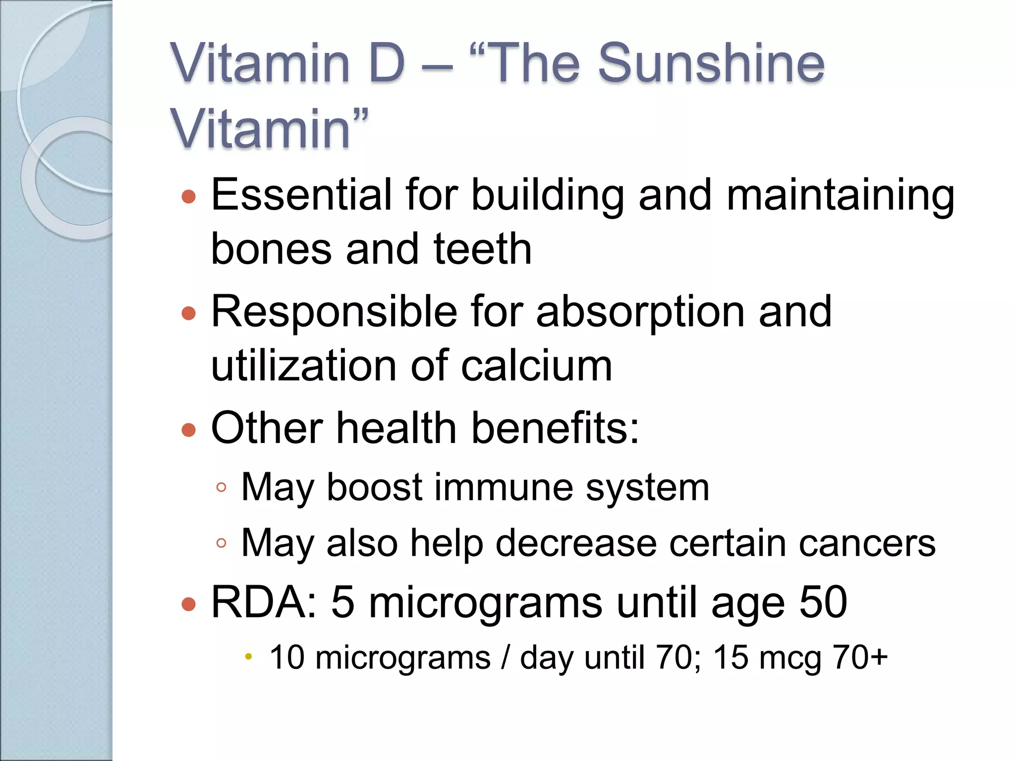 Vitamin D – “The Sunshine
Vitamin”
 Essential for building and maintaining
bones and teeth
 Responsible for absorption and
utilization of calcium
 Other health benefits:
◦ May boost immune system
◦ May also help decrease certain cancers
 RDA: 5 micrograms until age 50
 10 micrograms / day until 70; 15 mcg 70+
 