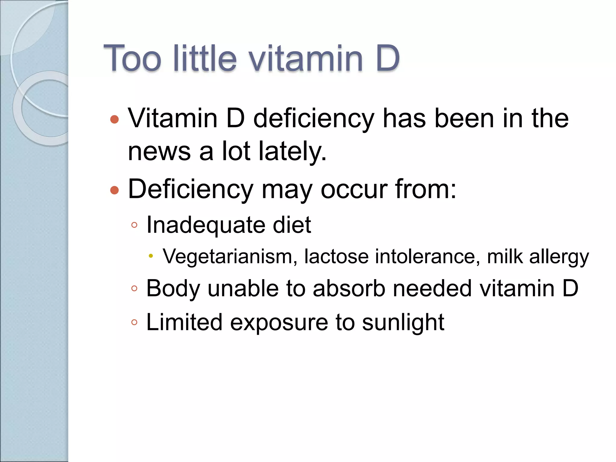Too little vitamin D
 Vitamin D deficiency has been in the
news a lot lately.
 Deficiency may occur from:
◦ Inadequate diet
 Vegetarianism, lactose intolerance, milk allergy
◦ Body unable to absorb needed vitamin D
◦ Limited exposure to sunlight
 