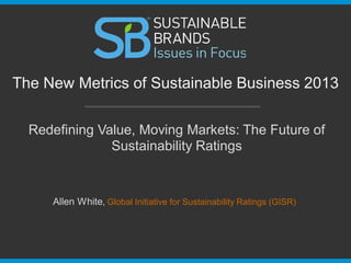 Redefining Value, Moving Markets: The Future of
Sustainability Ratings
The New Metrics of Sustainable Business 2013
Allen White, Global Initiative for Sustainability Ratings (GISR)
 