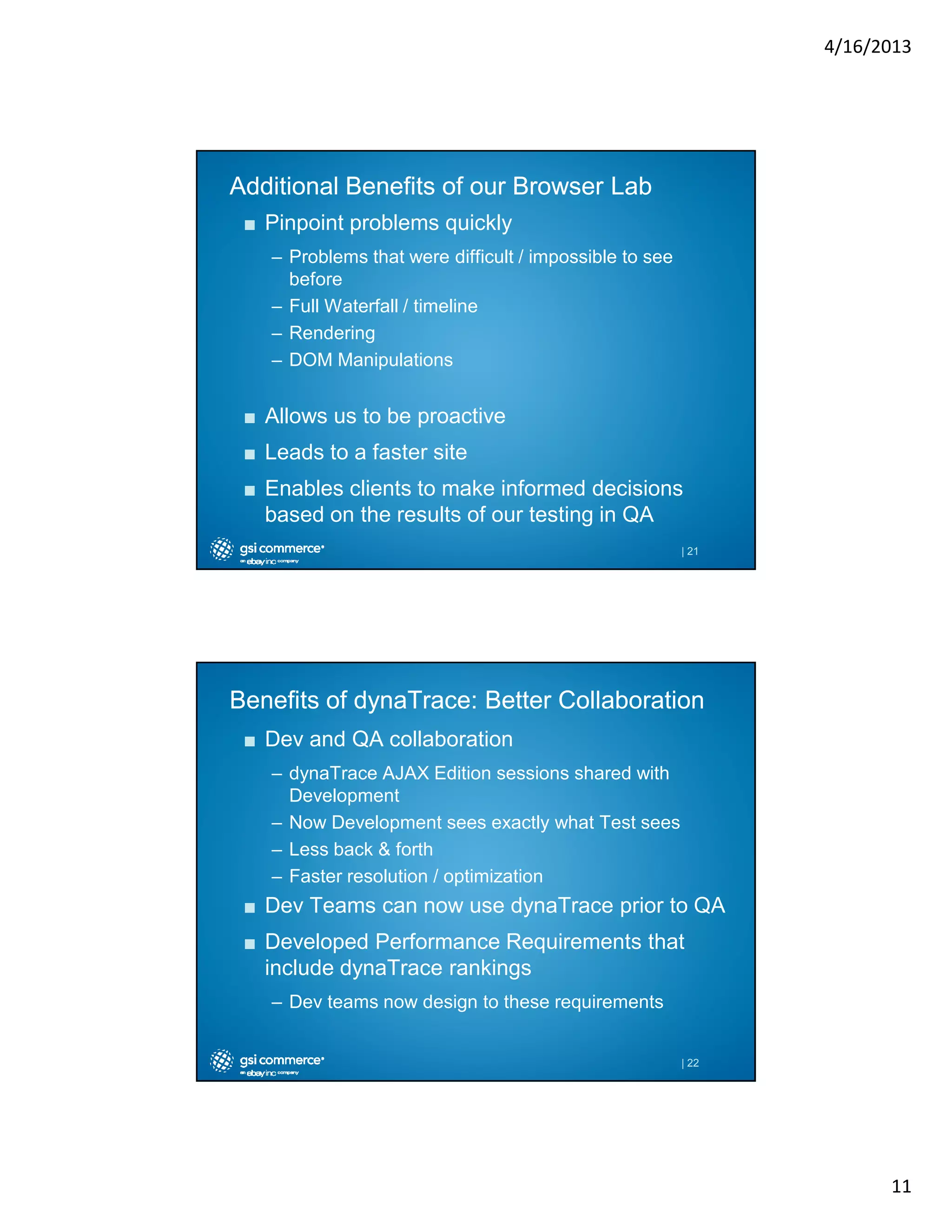 4/16/2013

Additional Benefits of our Browser Lab
■ Pinpoint problems quickly
– Problems that were difficult / impossible to see
before
– Full Waterfall / timeline
– Rendering
– DOM Manipulations

■ Allows us to be proactive
■ Leads to a faster site
■ Enables clients to make informed decisions
based on the results of our testing in QA
| 21

Benefits of dynaTrace: Better Collaboration
■ Dev and QA collaboration
– dynaTrace AJAX Edition sessions shared with
Development
– Now Development sees exactly what Test sees
– Less back & forth
– Faster resolution / optimization

■ Dev Teams can now use dynaTrace prior to QA
■ Developed Performance Requirements that
include dynaTrace rankings
– Dev teams now design to these requirements

| 22

11

 