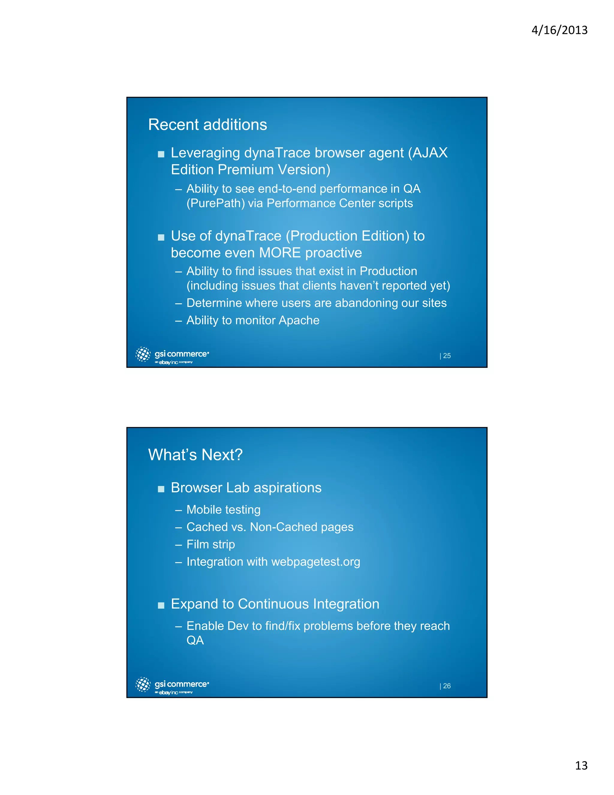 4/16/2013

Recent additions
■ Leveraging dynaTrace browser agent (AJAX
Edition Premium Version)
– Ability to see end-to-end performance in QA
(PurePath) via Performance Center scripts

■ Use of dynaTrace (Production Edition) to
become even MORE proactive
– Ability to find issues that exist in Production
(including issues that clients haven’t reported yet)
– Determine where users are abandoning our sites
– Ability to monitor Apache
| 25

What’s Next?
■ Browser Lab aspirations
–
–
–
–

Mobile testing
Cached vs. Non-Cached pages
Film strip
Integration with webpagetest.org

■ Expand to Continuous Integration
– Enable Dev to find/fix problems before they reach
QA

| 26

13

 