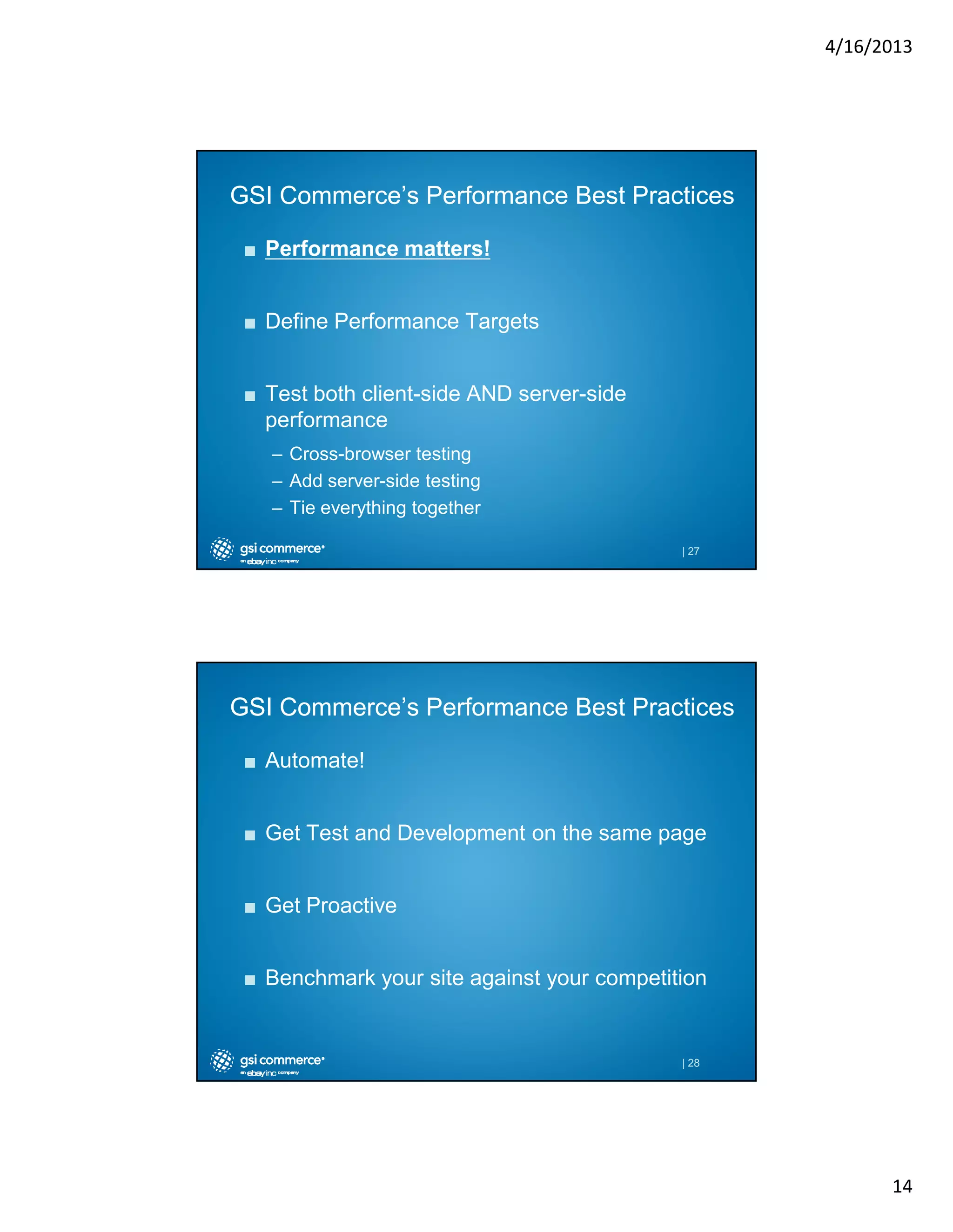 4/16/2013

GSI Commerce’s Performance Best Practices
■ Performance matters!
■ Define Performance Targets
■ Test both client-side AND server-side
performance
– Cross-browser testing
– Add server-side testing
– Tie everything together
| 27

GSI Commerce’s Performance Best Practices
■ Automate!
■ Get Test and Development on the same page
■ Get Proactive
■ Benchmark your site against your competition

| 28

14

 