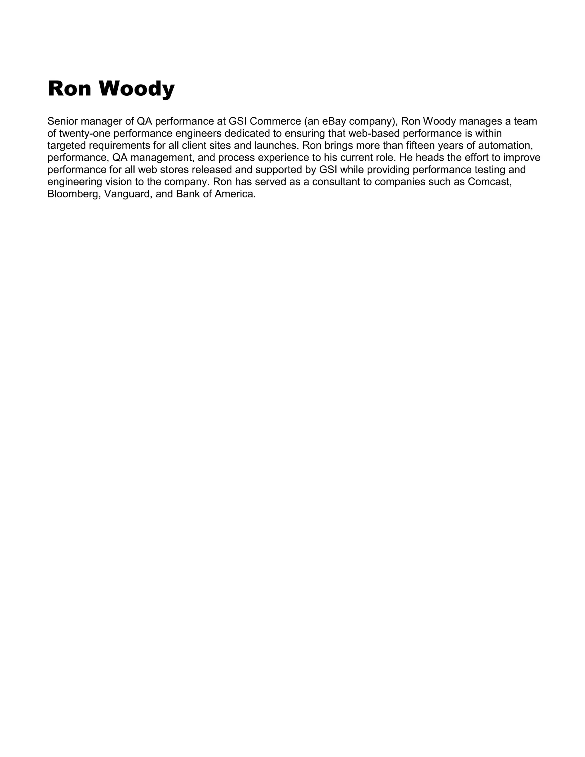 Ron Woody
Senior manager of QA performance at GSI Commerce (an eBay company), Ron Woody manages a team
of twenty-one performance engineers dedicated to ensuring that web-based performance is within
targeted requirements for all client sites and launches. Ron brings more than fifteen years of automation,
performance, QA management, and process experience to his current role. He heads the effort to improve
performance for all web stores released and supported by GSI while providing performance testing and
engineering vision to the company. Ron has served as a consultant to companies such as Comcast,
Bloomberg, Vanguard, and Bank of America.

 