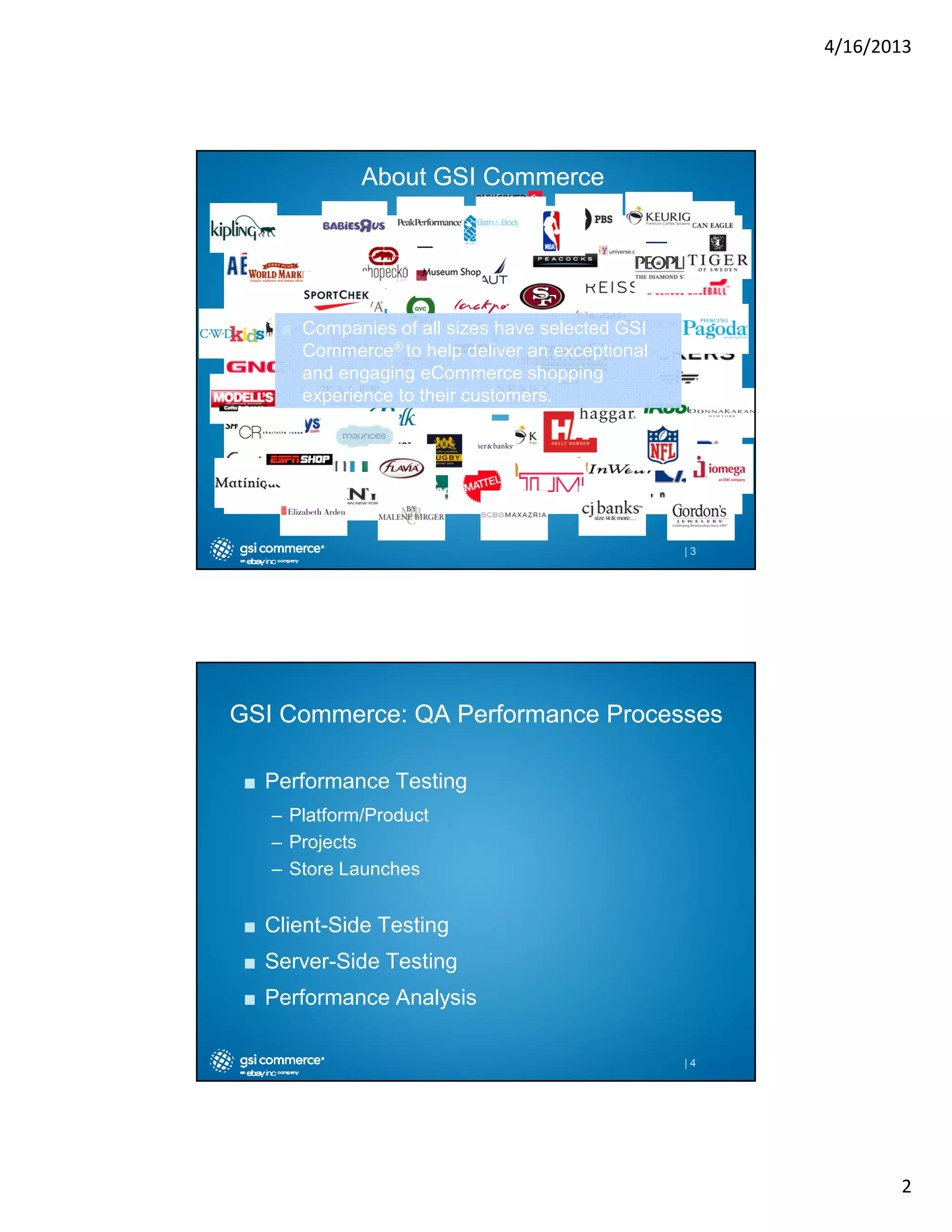 4/16/2013

About GSI Commerce

■ Companies of all sizes have selected GSI
Commerce® to help deliver an exceptional
and engaging eCommerce shopping
experience to their customers.

|3

GSI Commerce: QA Performance Processes
■ Performance Testing
– Platform/Product
– Projects
– Store Launches

■ Client-Side Testing
■ Server-Side Testing
■ Performance Analysis
|4

2

 