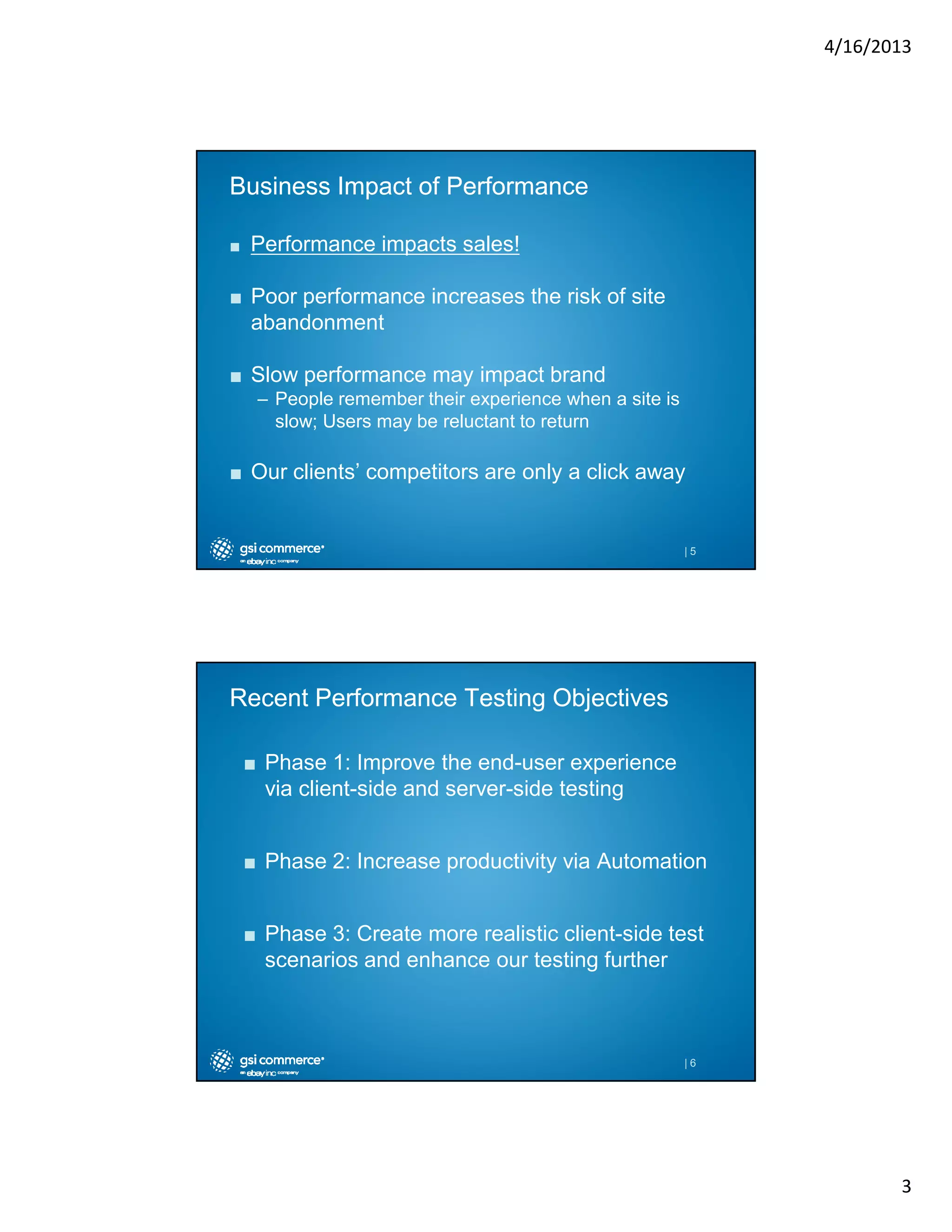 4/16/2013

Business Impact of Performance
■

Performance impacts sales!

■ Poor performance increases the risk of site
abandonment
■ Slow performance may impact brand
– People remember their experience when a site is
slow; Users may be reluctant to return

■ Our clients’ competitors are only a click away

|5

Recent Performance Testing Objectives
■ Phase 1: Improve the end-user experience
via client-side and server-side testing
■ Phase 2: Increase productivity via Automation
■ Phase 3: Create more realistic client-side test
scenarios and enhance our testing further

|6

3

 