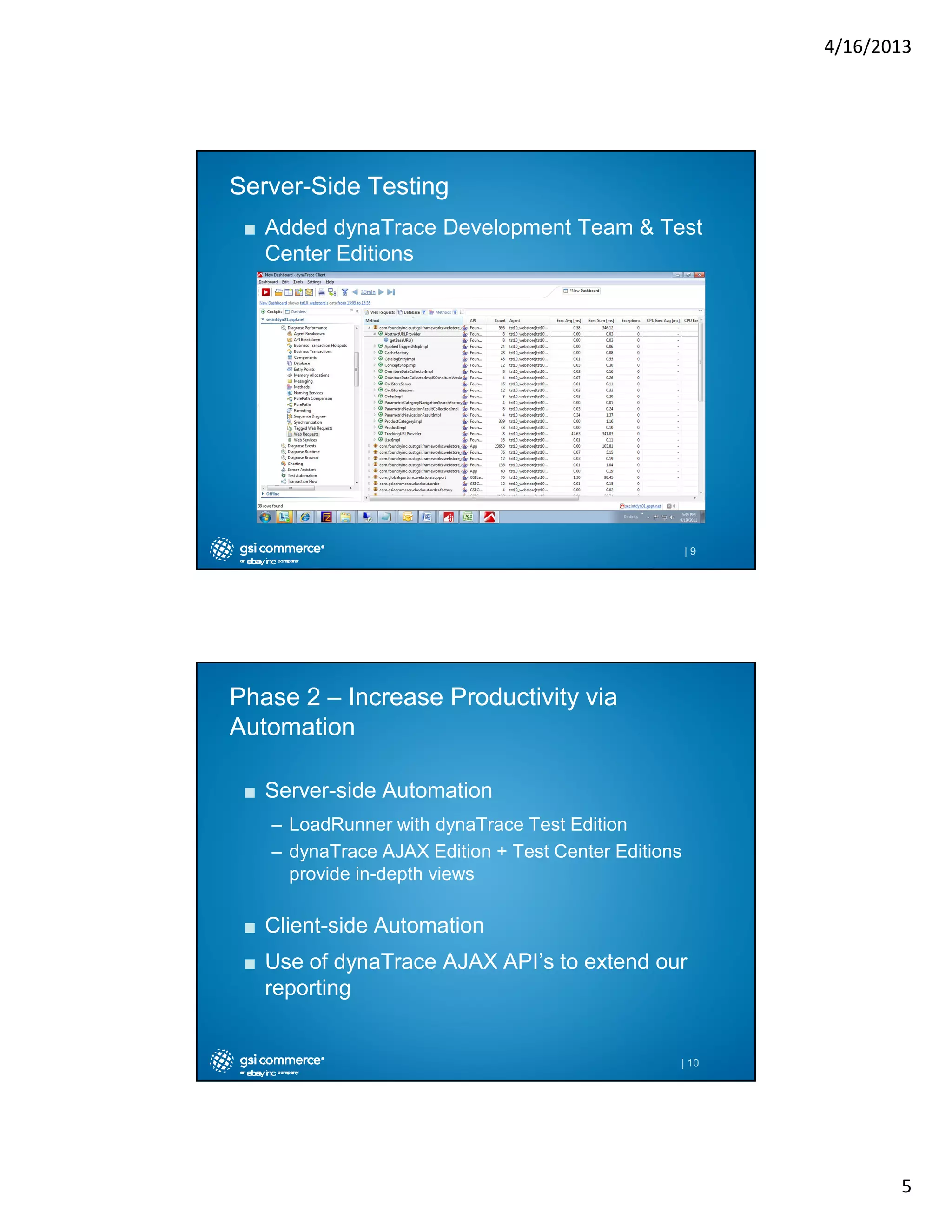 4/16/2013

ServerServer-Side Testing
■ Added dynaTrace Development Team & Test
Center Editions

|9

Phase 2 – Increase Productivity via
Automation
■ Server-side Automation
– LoadRunner with dynaTrace Test Edition
– dynaTrace AJAX Edition + Test Center Editions
provide in-depth views

■ Client-side Automation
■ Use of dynaTrace AJAX API’s to extend our
reporting

| 10

5

 