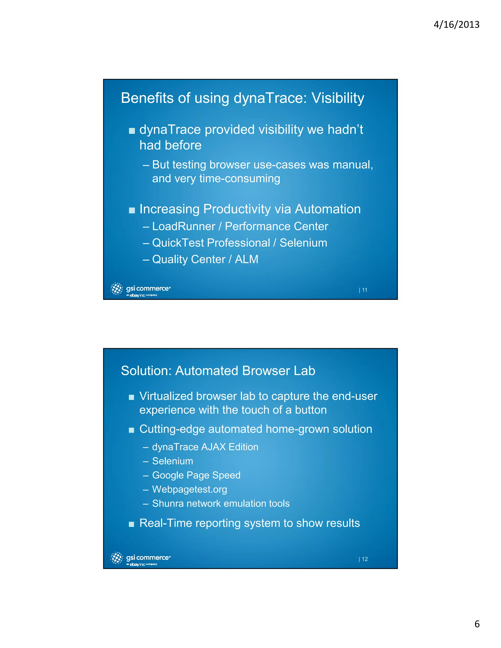 4/16/2013

Benefits of using dynaTrace: Visibility
■ dynaTrace provided visibility we hadn’t
had before
– But testing browser use-cases was manual,
and very time-consuming

■ Increasing Productivity via Automation
– LoadRunner / Performance Center
– QuickTest Professional / Selenium
– Quality Center / ALM
| 11

Solution: Automated Browser Lab
■ Virtualized browser lab to capture the end-user
experience with the touch of a button
■ Cutting-edge automated home-grown solution
–
–
–
–
–

dynaTrace AJAX Edition
Selenium
Google Page Speed
Webpagetest.org
Shunra network emulation tools

■ Real-Time reporting system to show results

| 12

6

 