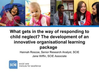 What gets in the way of responding to
child neglect? The development of an
innovative organisational learning
package
Hannah Roscoe, Senior Research Analyst, SCIE
Jane Wiffin, SCIE Associate
 