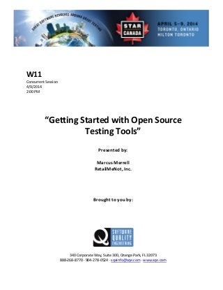  
 
 
 Session 
 
Presented by: 
Marcus  
R  
 
 
Brought to you by: 
 
 
340 Corporate Way, Suite   Orange Park, FL 32073 
888‐2
W11 
Concurrent
4/9/2014   
2:00 PM 
 
 
 
 
“Getting Started with Open Source  
Testing Tools” 
 
 
 Merrell
etailMeNot, Inc.
 
 
 
 
 
 
300,
68‐8770 ∙ 904‐278‐0524 ∙ sqeinfo@sqe.com ∙ www.sqe.com 
 