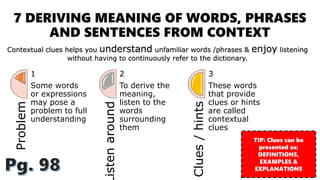 7 DERIVING MEANING OF WORDS, PHRASES
AND SENTENCES FROM CONTEXT
Problem
1
Some words
or expressions
may pose a
problem to full
understanding
istenaround
2
To derive the
meaning,
listen to the
words
surrounding
them
Clues/hints
3
These words
that provide
clues or hints
are called
contextual
clues
Contextual clues helps you understand unfamiliar words /phrases & enjoy listening
without having to continuously refer to the dictionary.
TIP: Clues can be
presented as:
DEFINITIONS,
EXAMPLES &
EXPLANATIONS
 