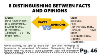 8 DISTINGUISHING BETWEEN FACTS
AND OPINIONS
FACTS
OPINIONS
When listening, we tend to infuse our own prior knowledge &
experience to understand information. Distinguishing fact from
opinion helps you make a sound judgement about the information
you are receiving.
Clues:
Data have shown..
It is discovered..
Studies found..
It indicates..
…backed up by
these facts…
Clues:
Believes..
Feel..
..of the view that..
..should have
taken..
It is quite clear..
I guess..
I suppose..
 