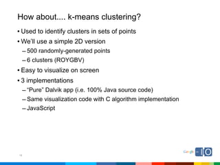 How about.... k-means clustering?
• Used to identify clusters in sets of points
• We’ll use a simple 2D version
     – 500 randomly-generated points
     – 6 clusters (ROYGBV)
• Easy to visualize on screen
• 3 implementations
     – “Pure” Dalvik app (i.e. 100% Java source code)
     – Same visualization code with C algorithm implementation
     – JavaScript




18
 