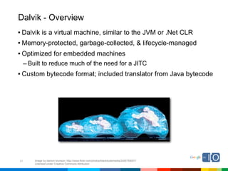 Dalvik - Overview
• Dalvik is a virtual machine, similar to the JVM or .Net CLR
• Memory-protected, garbage-collected, & lifecycle-managed
• Optimized for embedded machines
     – Built to reduce much of the need for a JITC
• Custom bytecode format; included translator from Java bytecode




21       Image by damon brunson; http://www.flickr.com/photos/blackdudemedia/2495758057/
         Licensed under Creative Commons Attribution
 