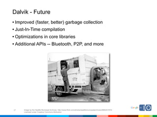 Dalvik - Future
• Improved (faster, better) garbage collection
• Just-In-Time compilation
• Optimizations in core libraries
• Additional APIs -- Bluetooth, P2P, and more




27   Image by the Seattle Municipal Archives; http://www.flickr.com/photos/seattlemunicipalarchives/2680241972/
     Licensed under Creative Commons Attribution
 