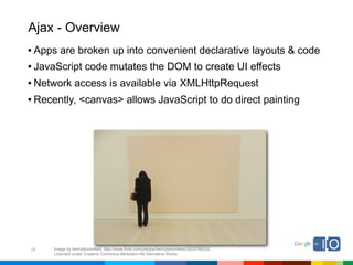 Ajax - Overview
• Apps are broken up into convenient declarative layouts & code
• JavaScript code mutates the DOM to create UI effects
• Network access is available via XMLHttpRequest
• Recently, <canvas> allows JavaScript to do direct painting




29   Image by henrybloomfield; http://www.flickr.com/photos/henrybloomfield/2929756532/
     Licensed under Creative Commons Attribution-No Derivative Works
 