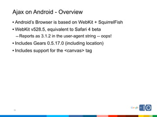 Ajax on Android - Overview
• Android’s Browser is based on WebKit + SquirrelFish
• WebKit v528.5, equivalent to Safari 4 beta
     – Reports as 3.1.2 in the user-agent string -- oops!
• Includes Gears 0.5.17.0 (including location)
• Includes support for the <canvas> tag




30
 