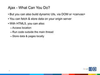 Ajax - What Can You Do?
• But you can also build dynamic UIs, via DOM or <canvas>
• You can fetch & store data on your origin server
• With HTML5, you can also:
     – Access location
     – Run code outside the main thread
     – Store data & pages locally




32
 