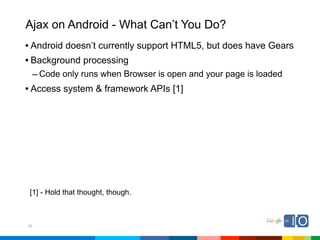 Ajax on Android - What Can’t You Do?
• Android doesn’t currently support HTML5, but does have Gears
• Background processing
     – Code only runs when Browser is open and your page is loaded
• Access system & framework APIs [1]




 [1] - Hold that thought, though.



33
 