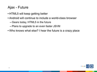 Ajax - Future
• HTML5 will keep getting better
• Android will continue to include a world-class browser
     – Gears today, HTML5 in the future
     – Plans to upgrade to an even faster JSVM
• Who knows what else? I hear the future is a crazy place




36
 