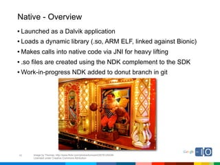 Native - Overview
• Launched as a Dalvik application
• Loads a dynamic library (.so, ARM ELF, linked against Bionic)
• Makes calls into native code via JNI for heavy lifting
• .so files are created using the NDK complement to the SDK
• Work-in-progress NDK added to donut branch in git




40   Image by Thomas; http://www.flickr.com/photos/tomsaint/2678120228/
     Licensed under Creative Commons Attribution
 