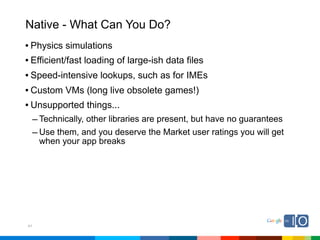 Native - What Can You Do?
• Physics simulations
• Efficient/fast loading of large-ish data files
• Speed-intensive lookups, such as for IMEs
• Custom VMs (long live obsolete games!)
• Unsupported things...
     – Technically, other libraries are present, but have no guarantees
     – Use them, and you deserve the Market user ratings you will get
      when your app breaks




41
 