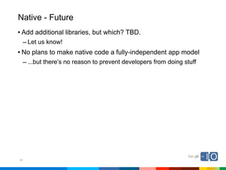 Native - Future
• Add additional libraries, but which? TBD.
  – Let us know!
• No plans to make native code a fully-independent app model
  – ...but there’s no reason to prevent developers from doing stuff




45
 