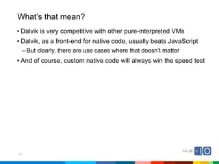 What’s that mean?
• Dalvik is very competitive with other pure-interpreted VMs
• Dalvik, as a front-end for native code, usually beats JavaScript
 – But clearly, there are use cases where that doesn’t matter
• And of course, custom native code will always win the speed test




51
 
