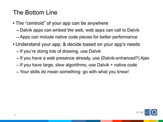 The Bottom Line
• The “centroid” of your app can be anywhere
  – Dalvik apps can embed the web; web apps can call to Dalvik
  – Apps can include native code pieces for better performance
• Understand your app, & decide based on your app’s needs
  – If you’re doing lots of drawing, use Dalvik
  – If you have a web presence already, use (Dalvik-enhanced?) Ajax
  – If you have large, slow algorithms, use Dalvik + native code
  – Your skills do mean something: go with what you know!




54
 