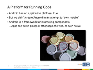 A Platform for Running Code
• Android has an application platform, true
• But we didn’t create Android in an attempt to “own mobile”
• Android is a framework for interacting components
    – Apps can pull in pieces of other apps, the web, or even native




9       Image by genvessel; http://www.flickr.com/photos/genvessel/177133869/
        Licensed under Creative Commons Attribution
 