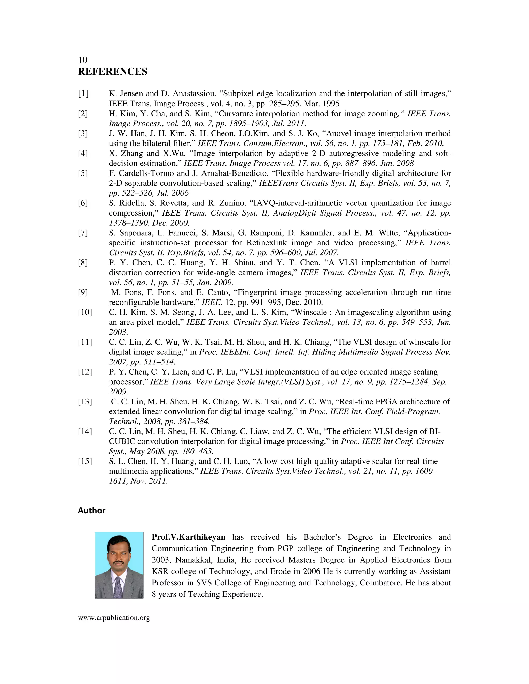10
www.arpublication.org
REFERENCES
[1] K. Jensen and D. Anastassiou, “Subpixel edge localization and the interpolation of still images,”
IEEE Trans. Image Process., vol. 4, no. 3, pp. 285–295, Mar. 1995
[2] H. Kim, Y. Cha, and S. Kim, “Curvature interpolation method for image zooming,” IEEE Trans.
Image Process., vol. 20, no. 7, pp. 1895–1903, Jul. 2011.
[3] J. W. Han, J. H. Kim, S. H. Cheon, J.O.Kim, and S. J. Ko, “Anovel image interpolation method
using the bilateral filter,” IEEE Trans. Consum.Electron., vol. 56, no. 1, pp. 175–181, Feb. 2010.
[4] X. Zhang and X.Wu, “Image interpolation by adaptive 2-D autoregressive modeling and soft-
decision estimation,” IEEE Trans. Image Process vol. 17, no. 6, pp. 887–896, Jun. 2008
[5] F. Cardells-Tormo and J. Arnabat-Benedicto, “Flexible hardware-friendly digital architecture for
2-D separable convolution-based scaling,” IEEETrans Circuits Syst. II, Exp. Briefs, vol. 53, no. 7,
pp. 522–526, Jul. 2006
[6] S. Ridella, S. Rovetta, and R. Zunino, “IAVQ-interval-arithmetic vector quantization for image
compression,” IEEE Trans. Circuits Syst. II, AnalogDigit Signal Process., vol. 47, no. 12, pp.
1378–1390, Dec. 2000.
[7] S. Saponara, L. Fanucci, S. Marsi, G. Ramponi, D. Kammler, and E. M. Witte, “Application-
specific instruction-set processor for Retinexlink image and video processing,” IEEE Trans.
Circuits Syst. II, Exp.Briefs, vol. 54, no. 7, pp. 596–600, Jul. 2007.
[8] P. Y. Chen, C. C. Huang, Y. H. Shiau, and Y. T. Chen, “A VLSI implementation of barrel
distortion correction for wide-angle camera images,” IEEE Trans. Circuits Syst. II, Exp. Briefs,
vol. 56, no. 1, pp. 51–55, Jan. 2009.
[9] M. Fons, F. Fons, and E. Canto, “Fingerprint image processing acceleration through run-time
reconfigurable hardware,” IEEE. 12, pp. 991–995, Dec. 2010.
[10] C. H. Kim, S. M. Seong, J. A. Lee, and L. S. Kim, “Winscale : An imagescaling algorithm using
an area pixel model,” IEEE Trans. Circuits Syst.Video Technol., vol. 13, no. 6, pp. 549–553, Jun.
2003.
[11] C. C. Lin, Z. C. Wu, W. K. Tsai, M. H. Sheu, and H. K. Chiang, “The VLSI design of winscale for
digital image scaling,” in Proc. IEEEInt. Conf. Intell. Inf. Hiding Multimedia Signal Process Nov.
2007, pp. 511–514.
[12] P. Y. Chen, C. Y. Lien, and C. P. Lu, “VLSI implementation of an edge oriented image scaling
processor,” IEEE Trans. Very Large Scale Integr.(VLSI) Syst., vol. 17, no. 9, pp. 1275–1284, Sep.
2009.
[13] C. C. Lin, M. H. Sheu, H. K. Chiang, W. K. Tsai, and Z. C. Wu, “Real-time FPGA architecture of
extended linear convolution for digital image scaling,” in Proc. IEEE Int. Conf. Field-Program.
Technol., 2008, pp. 381–384.
[14] C. C. Lin, M. H. Sheu, H. K. Chiang, C. Liaw, and Z. C. Wu, “The efficient VLSI design of BI-
CUBIC convolution interpolation for digital image processing,” in Proc. IEEE Int Conf. Circuits
Syst., May 2008, pp. 480–483.
[15] S. L. Chen, H. Y. Huang, and C. H. Luo, “A low-cost high-quality adaptive scalar for real-time
multimedia applications,” IEEE Trans. Circuits Syst.Video Technol., vol. 21, no. 11, pp. 1600–
1611, Nov. 2011.
Author
Prof.V.Karthikeyan has received his Bachelor’s Degree in Electronics and
Communication Engineering from PGP college of Engineering and Technology in
2003, Namakkal, India, He received Masters Degree in Applied Electronics from
KSR college of Technology, and Erode in 2006 He is currently working as Assistant
Professor in SVS College of Engineering and Technology, Coimbatore. He has about
8 years of Teaching Experience.
 