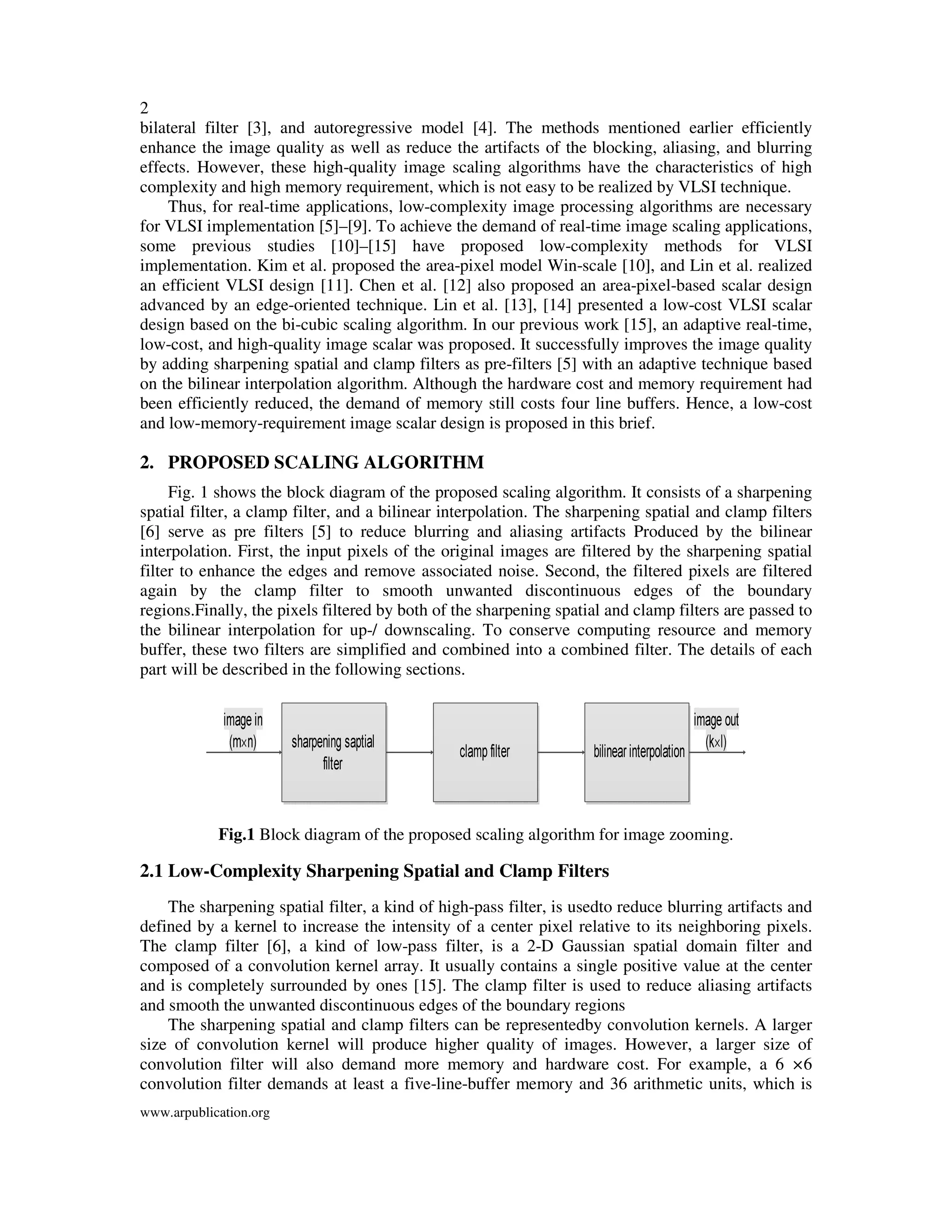 2
www.arpublication.org
bilateral filter [3], and autoregressive model [4]. The methods mentioned earlier efficiently
enhance the image quality as well as reduce the artifacts of the blocking, aliasing, and blurring
effects. However, these high-quality image scaling algorithms have the characteristics of high
complexity and high memory requirement, which is not easy to be realized by VLSI technique.
Thus, for real-time applications, low-complexity image processing algorithms are necessary
for VLSI implementation [5]–[9]. To achieve the demand of real-time image scaling applications,
some previous studies [10]–[15] have proposed low-complexity methods for VLSI
implementation. Kim et al. proposed the area-pixel model Win-scale [10], and Lin et al. realized
an efficient VLSI design [11]. Chen et al. [12] also proposed an area-pixel-based scalar design
advanced by an edge-oriented technique. Lin et al. [13], [14] presented a low-cost VLSI scalar
design based on the bi-cubic scaling algorithm. In our previous work [15], an adaptive real-time,
low-cost, and high-quality image scalar was proposed. It successfully improves the image quality
by adding sharpening spatial and clamp filters as pre-filters [5] with an adaptive technique based
on the bilinear interpolation algorithm. Although the hardware cost and memory requirement had
been efficiently reduced, the demand of memory still costs four line buffers. Hence, a low-cost
and low-memory-requirement image scalar design is proposed in this brief.
2. PROPOSED SCALING ALGORITHM
Fig. 1 shows the block diagram of the proposed scaling algorithm. It consists of a sharpening
spatial filter, a clamp filter, and a bilinear interpolation. The sharpening spatial and clamp filters
[6] serve as pre filters [5] to reduce blurring and aliasing artifacts Produced by the bilinear
interpolation. First, the input pixels of the original images are filtered by the sharpening spatial
filter to enhance the edges and remove associated noise. Second, the filtered pixels are filtered
again by the clamp filter to smooth unwanted discontinuous edges of the boundary
regions.Finally, the pixels filtered by both of the sharpening spatial and clamp filters are passed to
the bilinear interpolation for up-/ downscaling. To conserve computing resource and memory
buffer, these two filters are simplified and combined into a combined filter. The details of each
part will be described in the following sections.
Fig.1 Block diagram of the proposed scaling algorithm for image zooming.
2.1 Low-Complexity Sharpening Spatial and Clamp Filters
The sharpening spatial filter, a kind of high-pass filter, is usedto reduce blurring artifacts and
defined by a kernel to increase the intensity of a center pixel relative to its neighboring pixels.
The clamp filter [6], a kind of low-pass filter, is a 2-D Gaussian spatial domain filter and
composed of a convolution kernel array. It usually contains a single positive value at the center
and is completely surrounded by ones [15]. The clamp filter is used to reduce aliasing artifacts
and smooth the unwanted discontinuous edges of the boundary regions
The sharpening spatial and clamp filters can be representedby convolution kernels. A larger
size of convolution kernel will produce higher quality of images. However, a larger size of
convolution filter will also demand more memory and hardware cost. For example, a 6 ×6
convolution filter demands at least a five-line-buffer memory and 36 arithmetic units, which is
 