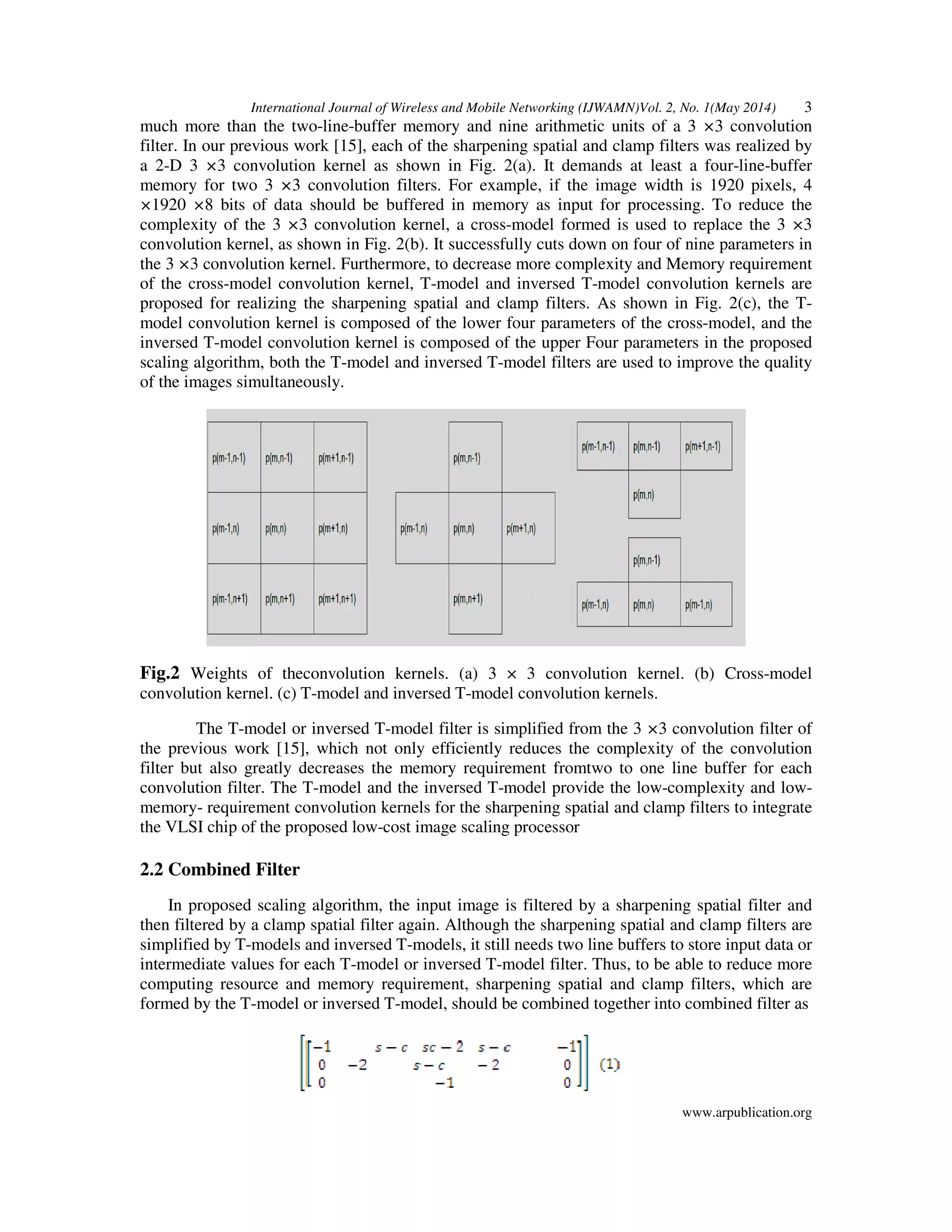 International Journal of Wireless and Mobile Networking (IJWAMN)Vol. 2, No. 1(May 2014) 3
www.arpublication.org
much more than the two-line-buffer memory and nine arithmetic units of a 3 ×3 convolution
filter. In our previous work [15], each of the sharpening spatial and clamp filters was realized by
a 2-D 3 ×3 convolution kernel as shown in Fig. 2(a). It demands at least a four-line-buffer
memory for two 3 ×3 convolution filters. For example, if the image width is 1920 pixels, 4
×1920 ×8 bits of data should be buffered in memory as input for processing. To reduce the
complexity of the 3 ×3 convolution kernel, a cross-model formed is used to replace the 3 ×3
convolution kernel, as shown in Fig. 2(b). It successfully cuts down on four of nine parameters in
the 3 ×3 convolution kernel. Furthermore, to decrease more complexity and Memory requirement
of the cross-model convolution kernel, T-model and inversed T-model convolution kernels are
proposed for realizing the sharpening spatial and clamp filters. As shown in Fig. 2(c), the T-
model convolution kernel is composed of the lower four parameters of the cross-model, and the
inversed T-model convolution kernel is composed of the upper Four parameters in the proposed
scaling algorithm, both the T-model and inversed T-model filters are used to improve the quality
of the images simultaneously.
Fig.2 Weights of theconvolution kernels. (a) 3 × 3 convolution kernel. (b) Cross-model
convolution kernel. (c) T-model and inversed T-model convolution kernels.
The T-model or inversed T-model filter is simplified from the 3 ×3 convolution filter of
the previous work [15], which not only efficiently reduces the complexity of the convolution
filter but also greatly decreases the memory requirement fromtwo to one line buffer for each
convolution filter. The T-model and the inversed T-model provide the low-complexity and low-
memory- requirement convolution kernels for the sharpening spatial and clamp filters to integrate
the VLSI chip of the proposed low-cost image scaling processor
2.2 Combined Filter
In proposed scaling algorithm, the input image is filtered by a sharpening spatial filter and
then filtered by a clamp spatial filter again. Although the sharpening spatial and clamp filters are
simplified by T-models and inversed T-models, it still needs two line buffers to store input data or
intermediate values for each T-model or inversed T-model filter. Thus, to be able to reduce more
computing resource and memory requirement, sharpening spatial and clamp filters, which are
formed by the T-model or inversed T-model, should be combined together into combined filter as
 