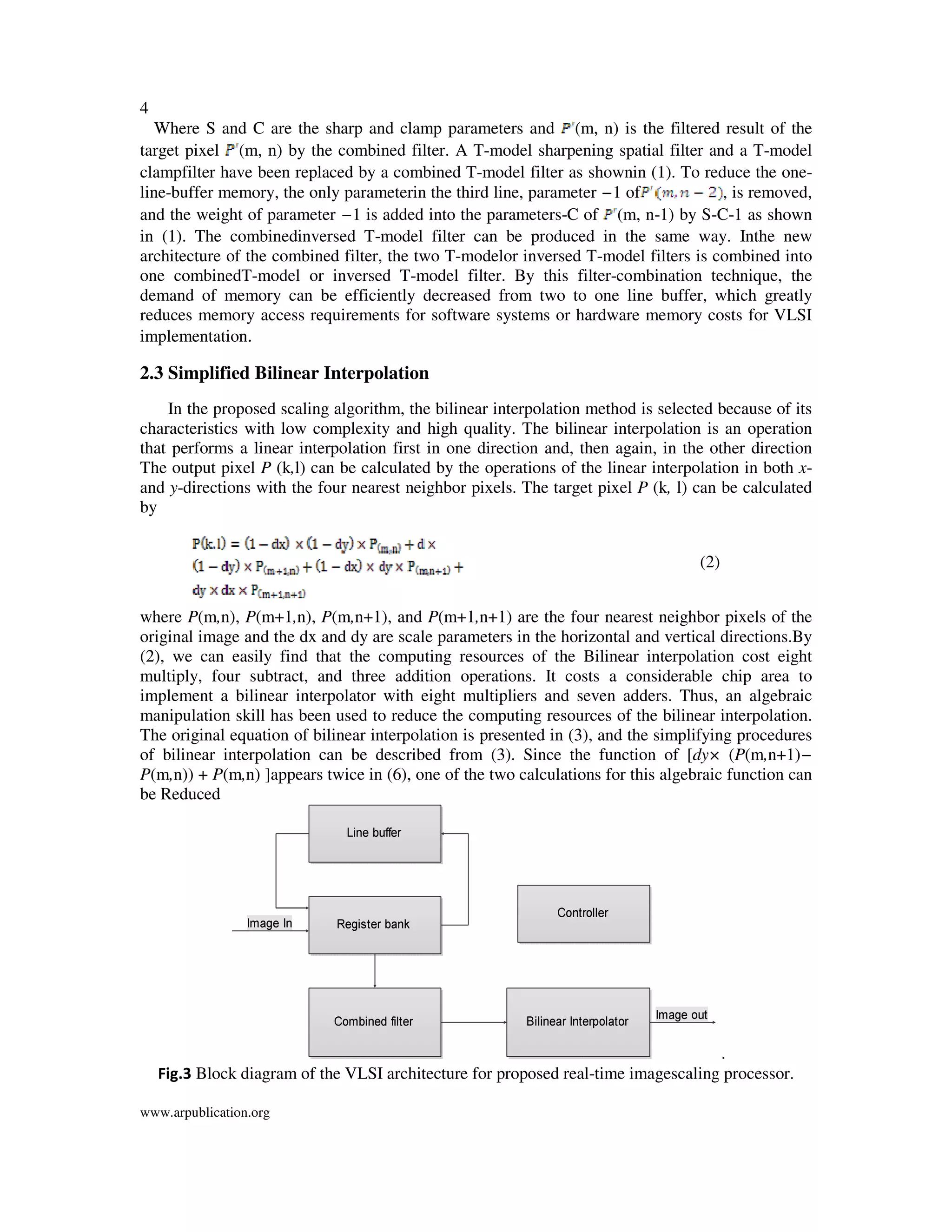 4
www.arpublication.org
Where S and C are the sharp and clamp parameters and (m, n) is the filtered result of the
target pixel (m, n) by the combined filter. A T-model sharpening spatial filter and a T-model
clampfilter have been replaced by a combined T-model filter as shownin (1). To reduce the one-
line-buffer memory, the only parameterin the third line, parameter −1 of , is removed,
and the weight of parameter −1 is added into the parameters-C of (m, n-1) by S-C-1 as shown
in (1). The combinedinversed T-model filter can be produced in the same way. Inthe new
architecture of the combined filter, the two T-modelor inversed T-model filters is combined into
one combinedT-model or inversed T-model filter. By this filter-combination technique, the
demand of memory can be efficiently decreased from two to one line buffer, which greatly
reduces memory access requirements for software systems or hardware memory costs for VLSI
implementation.
2.3 Simplified Bilinear Interpolation
In the proposed scaling algorithm, the bilinear interpolation method is selected because of its
characteristics with low complexity and high quality. The bilinear interpolation is an operation
that performs a linear interpolation first in one direction and, then again, in the other direction
The output pixel P (k,l) can be calculated by the operations of the linear interpolation in both x-
and y-directions with the four nearest neighbor pixels. The target pixel P (k, l) can be calculated
by
(2)
where P(m,n), P(m+1,n), P(m,n+1), and P(m+1,n+1) are the four nearest neighbor pixels of the
original image and the dx and dy are scale parameters in the horizontal and vertical directions.By
(2), we can easily find that the computing resources of the Bilinear interpolation cost eight
multiply, four subtract, and three addition operations. It costs a considerable chip area to
implement a bilinear interpolator with eight multipliers and seven adders. Thus, an algebraic
manipulation skill has been used to reduce the computing resources of the bilinear interpolation.
The original equation of bilinear interpolation is presented in (3), and the simplifying procedures
of bilinear interpolation can be described from (3). Since the function of [dy× (P(m,n+1)−
P(m,n)) + P(m,n) ]appears twice in (6), one of the two calculations for this algebraic function can
be Reduced
.
Fig.3 Block diagram of the VLSI architecture for proposed real-time imagescaling processor.
 