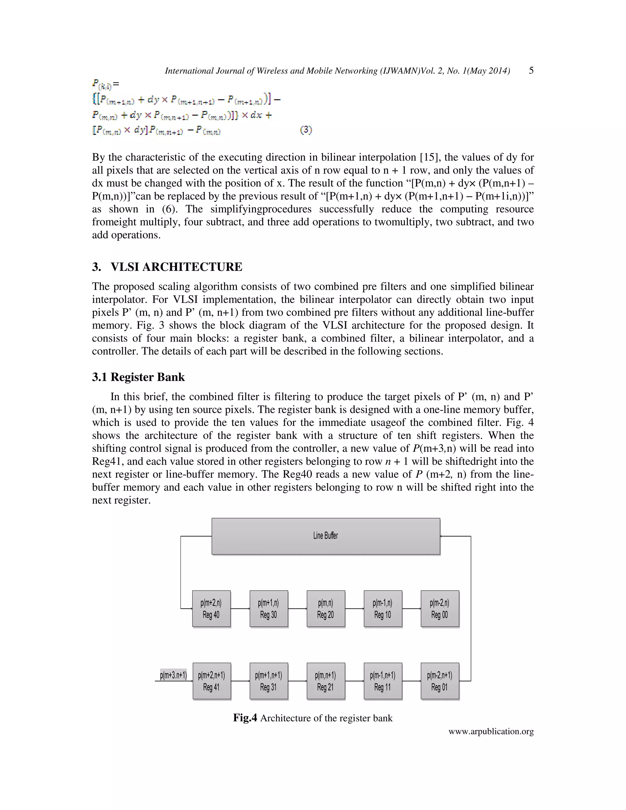 International Journal of Wireless and Mobile Networking (IJWAMN)Vol. 2, No. 1(May 2014) 5
www.arpublication.org
=
By the characteristic of the executing direction in bilinear interpolation [15], the values of dy for
all pixels that are selected on the vertical axis of n row equal to n + 1 row, and only the values of
dx must be changed with the position of x. The result of the function “[P(m,n) + dy× (P(m,n+1) –
P(m,n))]”can be replaced by the previous result of “[P(m+1,n) + dy× (P(m+1,n+1) − P(m+1i,n))]”
as shown in (6). The simplifyingprocedures successfully reduce the computing resource
fromeight multiply, four subtract, and three add operations to twomultiply, two subtract, and two
add operations.
3. VLSI ARCHITECTURE
The proposed scaling algorithm consists of two combined pre filters and one simplified bilinear
interpolator. For VLSI implementation, the bilinear interpolator can directly obtain two input
pixels P’ (m, n) and P’ (m, n+1) from two combined pre filters without any additional line-buffer
memory. Fig. 3 shows the block diagram of the VLSI architecture for the proposed design. It
consists of four main blocks: a register bank, a combined filter, a bilinear interpolator, and a
controller. The details of each part will be described in the following sections.
3.1 Register Bank
In this brief, the combined filter is filtering to produce the target pixels of P’ (m, n) and P’
(m, n+1) by using ten source pixels. The register bank is designed with a one-line memory buffer,
which is used to provide the ten values for the immediate usageof the combined filter. Fig. 4
shows the architecture of the register bank with a structure of ten shift registers. When the
shifting control signal is produced from the controller, a new value of P(m+3,n) will be read into
Reg41, and each value stored in other registers belonging to row n + 1 will be shiftedright into the
next register or line-buffer memory. The Reg40 reads a new value of P (m+2, n) from the line-
buffer memory and each value in other registers belonging to row n will be shifted right into the
next register.
Fig.4 Architecture of the register bank
 