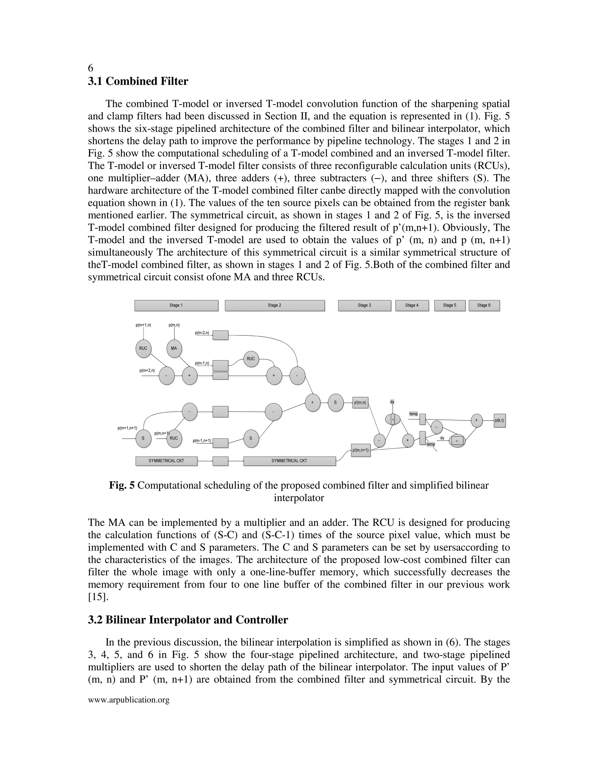 6
www.arpublication.org
3.1 Combined Filter
The combined T-model or inversed T-model convolution function of the sharpening spatial
and clamp filters had been discussed in Section II, and the equation is represented in (1). Fig. 5
shows the six-stage pipelined architecture of the combined filter and bilinear interpolator, which
shortens the delay path to improve the performance by pipeline technology. The stages 1 and 2 in
Fig. 5 show the computational scheduling of a T-model combined and an inversed T-model filter.
The T-model or inversed T-model filter consists of three reconfigurable calculation units (RCUs),
one multiplier–adder (MA), three adders (+), three subtracters (−), and three shifters (S). The
hardware architecture of the T-model combined filter canbe directly mapped with the convolution
equation shown in (1). The values of the ten source pixels can be obtained from the register bank
mentioned earlier. The symmetrical circuit, as shown in stages 1 and 2 of Fig. 5, is the inversed
T-model combined filter designed for producing the filtered result of p’(m,n+1). Obviously, The
T-model and the inversed T-model are used to obtain the values of p’ (m, n) and p (m, n+1)
simultaneously The architecture of this symmetrical circuit is a similar symmetrical structure of
theT-model combined filter, as shown in stages 1 and 2 of Fig. 5.Both of the combined filter and
symmetrical circuit consist ofone MA and three RCUs.
Fig. 5 Computational scheduling of the proposed combined filter and simplified bilinear
interpolator
The MA can be implemented by a multiplier and an adder. The RCU is designed for producing
the calculation functions of (S-C) and (S-C-1) times of the source pixel value, which must be
implemented with C and S parameters. The C and S parameters can be set by usersaccording to
the characteristics of the images. The architecture of the proposed low-cost combined filter can
filter the whole image with only a one-line-buffer memory, which successfully decreases the
memory requirement from four to one line buffer of the combined filter in our previous work
[15].
3.2 Bilinear Interpolator and Controller
In the previous discussion, the bilinear interpolation is simplified as shown in (6). The stages
3, 4, 5, and 6 in Fig. 5 show the four-stage pipelined architecture, and two-stage pipelined
multipliers are used to shorten the delay path of the bilinear interpolator. The input values of P’
(m, n) and P’ (m, n+1) are obtained from the combined filter and symmetrical circuit. By the
 