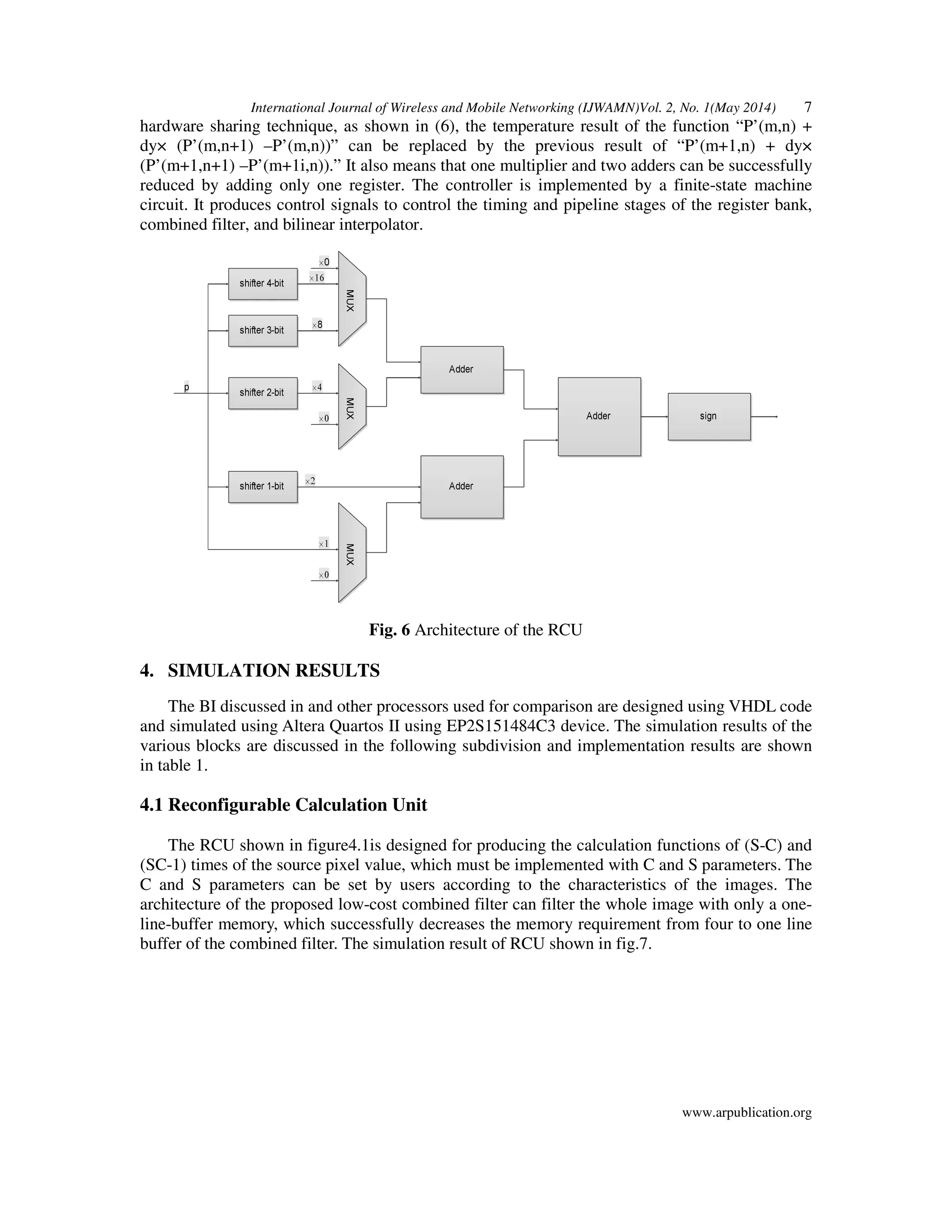 International Journal of Wireless and Mobile Networking (IJWAMN)Vol. 2, No. 1(May 2014) 7
www.arpublication.org
hardware sharing technique, as shown in (6), the temperature result of the function “P’(m,n) +
dy× (P’(m,n+1) –P’(m,n))” can be replaced by the previous result of “P’(m+1,n) + dy×
(P’(m+1,n+1) –P’(m+1i,n)).” It also means that one multiplier and two adders can be successfully
reduced by adding only one register. The controller is implemented by a finite-state machine
circuit. It produces control signals to control the timing and pipeline stages of the register bank,
combined filter, and bilinear interpolator.
Fig. 6 Architecture of the RCU
4. SIMULATION RESULTS
The BI discussed in and other processors used for comparison are designed using VHDL code
and simulated using Altera Quartos II using EP2S151484C3 device. The simulation results of the
various blocks are discussed in the following subdivision and implementation results are shown
in table 1.
4.1 Reconfigurable Calculation Unit
The RCU shown in figure4.1is designed for producing the calculation functions of (S-C) and
(SC-1) times of the source pixel value, which must be implemented with C and S parameters. The
C and S parameters can be set by users according to the characteristics of the images. The
architecture of the proposed low-cost combined filter can filter the whole image with only a one-
line-buffer memory, which successfully decreases the memory requirement from four to one line
buffer of the combined filter. The simulation result of RCU shown in fig.7.
 