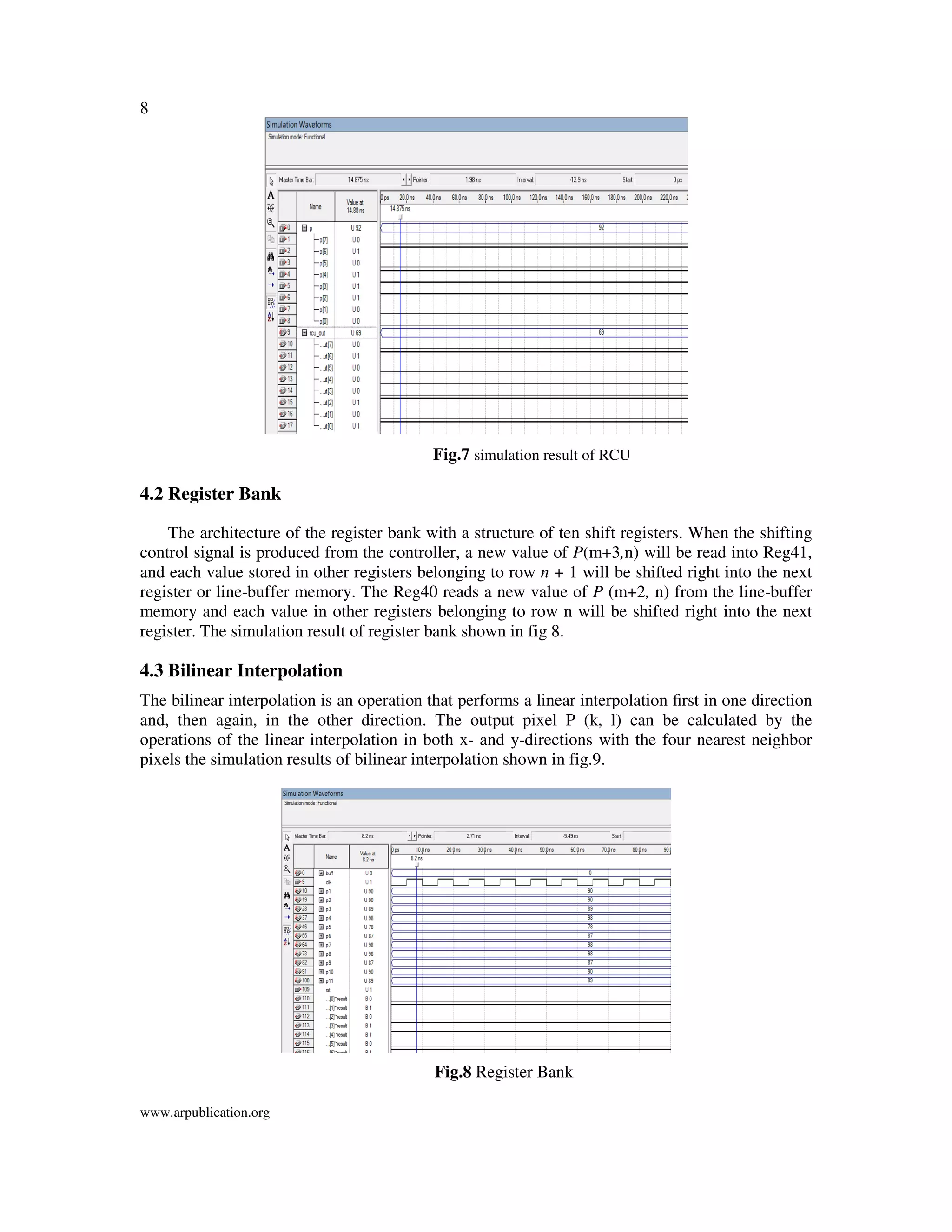 8
www.arpublication.org
Fig.7 simulation result of RCU
4.2 Register Bank
The architecture of the register bank with a structure of ten shift registers. When the shifting
control signal is produced from the controller, a new value of P(m+3,n) will be read into Reg41,
and each value stored in other registers belonging to row n + 1 will be shifted right into the next
register or line-buffer memory. The Reg40 reads a new value of P (m+2, n) from the line-buffer
memory and each value in other registers belonging to row n will be shifted right into the next
register. The simulation result of register bank shown in fig 8.
4.3 Bilinear Interpolation
The bilinear interpolation is an operation that performs a linear interpolation ﬁrst in one direction
and, then again, in the other direction. The output pixel P (k, l) can be calculated by the
operations of the linear interpolation in both x- and y-directions with the four nearest neighbor
pixels the simulation results of bilinear interpolation shown in fig.9.
Fig.8 Register Bank
 