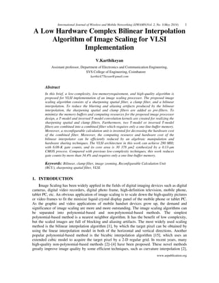 International Journal of Wireless and Mobile Networking (IJWAMN)Vol. 2, No. 1(May 2014) 1
www.arpublication.org
A Low Hardware Complex Bilinear Interpolation
Algorithm of Image Scaling for VLSI
Implementation
V.Karthikeyan
Assistant professor, Department of Electronics and Communication Engineering,
SVS College of Engineering, Coimbatore
karthick77keyan@gmail.com
Abstract
In this brief, a low-complexity, low-memoryrequirement, and high-quality algorithm is
proposed for VLSI implementation of an image scaling processor. The proposed image
scaling algorithm consists of a sharpening spatial filter, a clamp filter, and a bilinear
interpolation. To reduce the blurring and aliasing artifacts produced by the bilinear
interpolation, the sharpening spatial and clamp filters are added as pre-filters. To
minimize the memory buffers and computing resources for the proposed image processor
design, a T-model and inversed T-model convolution kernels are created for realizing the
sharpening spatial and clamp filters. Furthermore, two T-model or inversed T-model
filters are combined into a combined filter which requires only a one-line-buffer memory.
Moreover, a reconfigurable calculation unit is invented for decreasing the hardware cost
of the combined filter. Moreover, the computing resource and hardware cost of the
bilinear interpolator can be efficiently reduced by an algebraic manipulation and
hardware sharing techniques. The VLSI architecture in this work can achieve 280 MHz
with 6.08-K gate counts, and its core area is 30 378 µm2 synthesized by a 0.13-µm
CMOS process. Compared with previous low-complexity techniques, this work reduces
gate counts by more than 34.4% and requires only a one-line-buffer memory.
Keywords: Bilinear, clamp filter, image zooming, Reconfigurable Calculation Unit
(RCU), sharpening spatial filter, VLSI.
1. INTRODUCTION
Image Scaling has been widely applied in the fields of digital imaging devices such as digital
cameras, digital video recorders, digital photo frame, high-definition television, mobile phone,
tablet PC, etc. An obvious application of image scaling is to scale down the high-quality pictures
or video frames to fit the minisize liquid crystal display panel of the mobile phone or tablet PC.
As the graphic and video applications of mobile handset devices grow up, the demand and
significance of image scaling are more and more outstanding. The image scaling algorithms can
be separated into polynomial-based and non-polynomial-based methods. The simplest
polynomial-based method is a nearest neighbor algorithm. It has the benefit of low complexity,
but the scaled images are full of blocking and aliasing artifacts. The most widely used scaling
method is the bilinear interpolation algorithm [1], by which the target pixel can be obtained by
using the linear interpolation model in both of the horizontal and vertical directions. Another
popular polynomial-based method is the bicubic interpolation algorithm [15], which uses an
extended cubic model to acquire the target pixel by a 2-D regular grid. In recent years, many
high-quality non-polynomial-based methods [2]–[4] have been proposed. These novel methods
greatly improve image quality by some efficient techniques, such as curvature interpolation [2],
 