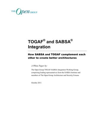 TOGAF®
and SABSA®
Integration
How SABSA and TOGAF complement each
other to create better architectures
A White Paper by:
The Open Group TOGAF-SABSA Integration Working Group,
comprising leading representatives from the SABSA Institute and
members of The Open Group Architecture and Security Forums
October 2011
 