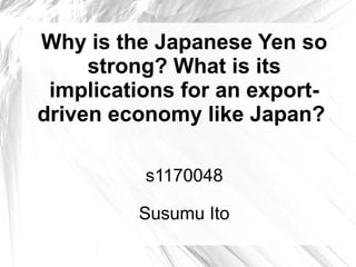 Why is the Japanese Yen so
     strong? What is its
 implications for an export-
driven economy like Japan?

          s1170048

         Susumu Ito
 