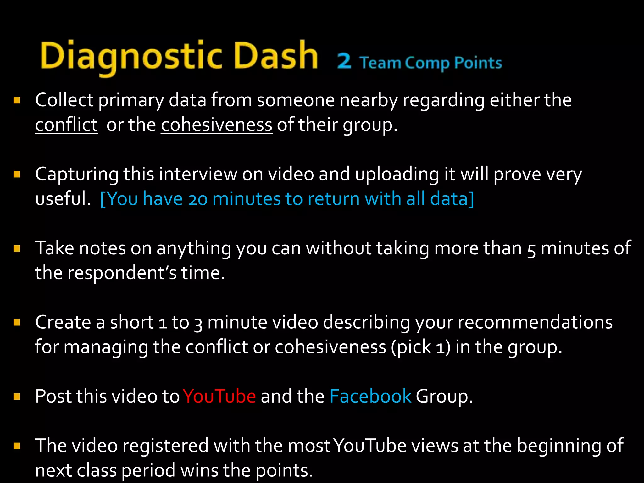    Collect primary data from someone nearby regarding either the
    conflict or the cohesiveness of their group.

   Capturing this interview on video and uploading it will prove very
    useful. [You have 20 minutes to return with all data]

   Take notes on anything you can without taking more than 5 minutes of
    the respondent’s time.

   Create a short 1 to 3 minute video describing your recommendations
    for managing the conflict or cohesiveness (pick 1) in the group.

   Post this video to YouTube and the Facebook Group.

   The video registered with the most YouTube views at the beginning of
    next class period wins the points.
 