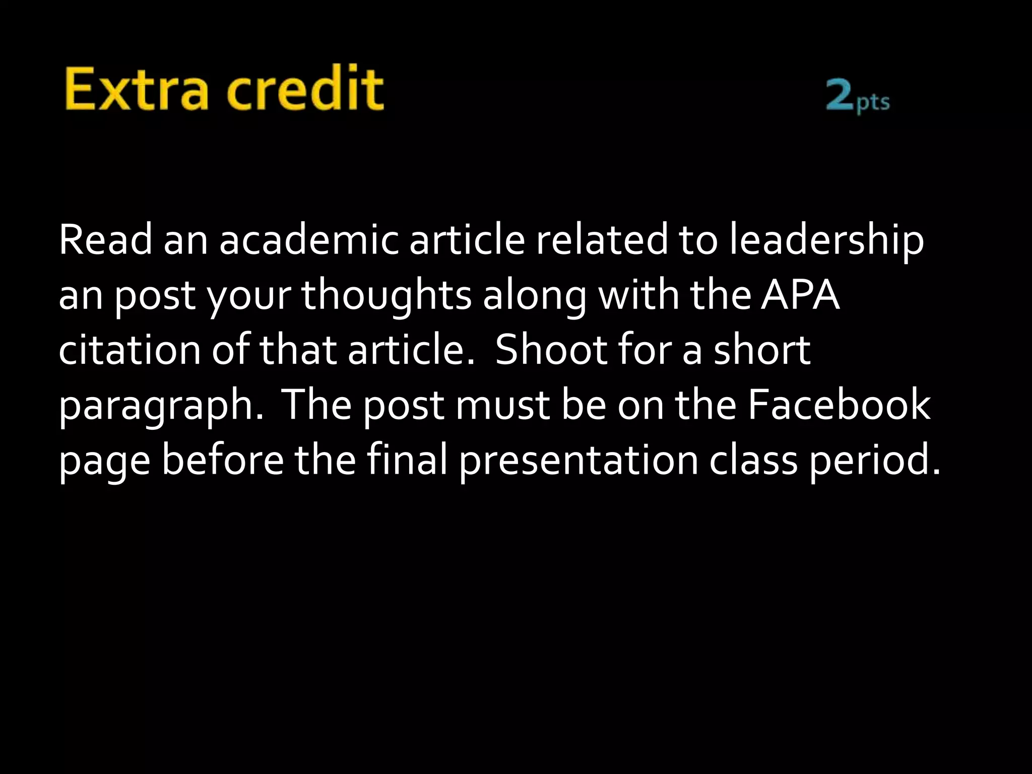 Read an academic article related to leadership
an post your thoughts along with the APA
citation of that article. Shoot for a short
paragraph. The post must be on the Facebook
page before the final presentation class period.
 