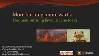 More burning, more warts:
Frequent burning favours cane toads
Diana Virkki (Griffith University)
Cuong Tran (Ten Rivers)
Tom Lewis (DAF)
Guy Castley (Griffith University)
 
