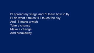 I'll spread my wings and I'll learn how to flyI'll do what it takes til' I touch the skyAnd I'll make a wish Take a chanceMake a changeAnd breakaway