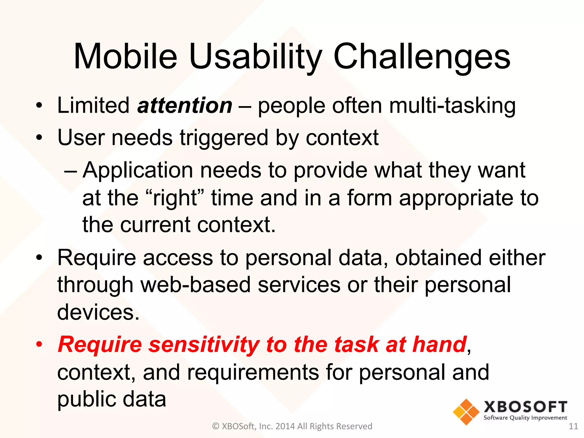 Mobile Usability Challenges
•  Limited attention – people often multi-tasking
•  User needs triggered by context
– Application needs to provide what they want
at the “right” time and in a form appropriate to
the current context.
•  Require access to personal data, obtained either
through web-based services or their personal
devices.
•  Require sensitivity to the task at hand,
context, and requirements for personal and
public data
11	
  ©	
  XBOSo@,	
  Inc.	
  2014	
  All	
  Rights	
  Reserved	
  
 