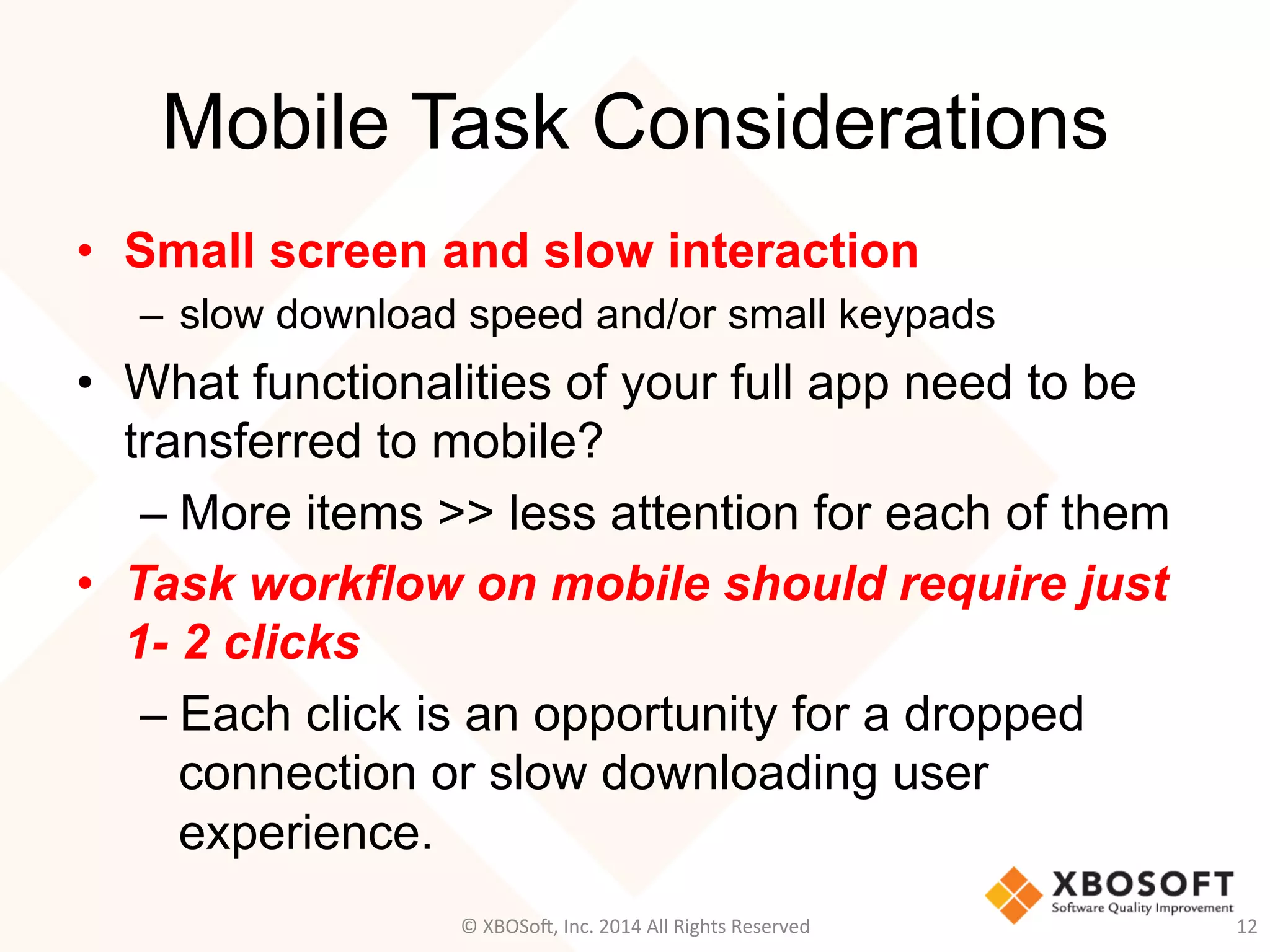 Mobile Task Considerations
•  Small screen and slow interaction
–  slow download speed and/or small keypads
•  What functionalities of your full app need to be
transferred to mobile?
– More items >> less attention for each of them
•  Task workflow on mobile should require just
1- 2 clicks
– Each click is an opportunity for a dropped
connection or slow downloading user
experience.
12	
  ©	
  XBOSo@,	
  Inc.	
  2014	
  All	
  Rights	
  Reserved	
  
 