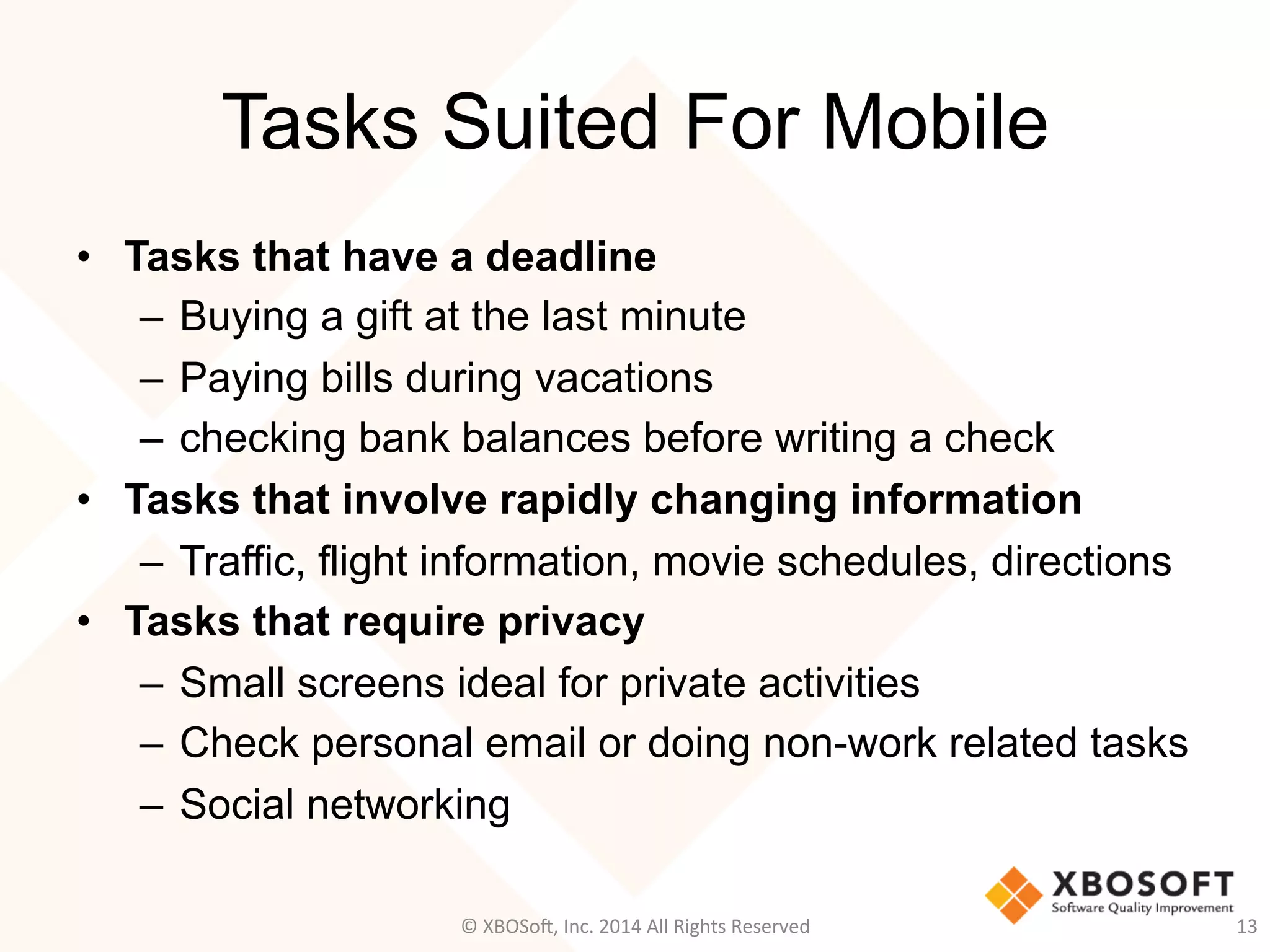 Tasks Suited For Mobile
•  Tasks that have a deadline
–  Buying a gift at the last minute
–  Paying bills during vacations
–  checking bank balances before writing a check
•  Tasks that involve rapidly changing information
–  Traffic, flight information, movie schedules, directions
•  Tasks that require privacy
–  Small screens ideal for private activities
–  Check personal email or doing non-work related tasks
–  Social networking
13	
  ©	
  XBOSo@,	
  Inc.	
  2014	
  All	
  Rights	
  Reserved	
  
 