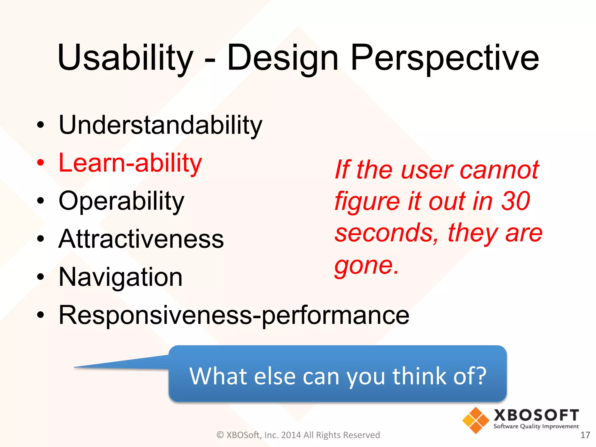 Usability - Design Perspective
•  Understandability
•  Learn-ability
•  Operability
•  Attractiveness
•  Navigation
•  Responsiveness-performance
17	
  
What	
  else	
  can	
  you	
  think	
  of?	
  
©	
  XBOSo@,	
  Inc.	
  2014	
  All	
  Rights	
  Reserved	
  
If the user cannot
figure it out in 30
seconds, they are
gone.
 