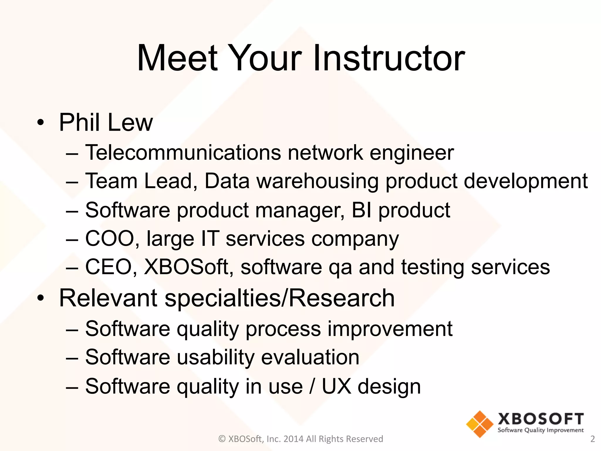 Meet Your Instructor
•  Phil Lew
–  Telecommunications network engineer
–  Team Lead, Data warehousing product development
–  Software product manager, BI product
–  COO, large IT services company
–  CEO, XBOSoft, software qa and testing services
•  Relevant specialties/Research
–  Software quality process improvement
–  Software usability evaluation
–  Software quality in use / UX design
2	
  ©	
  XBOSo@,	
  Inc.	
  2014	
  All	
  Rights	
  Reserved	
  
 